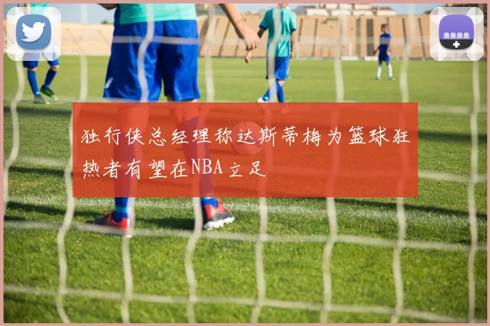 独行侠总经理称达斯蒂梅为篮球狂热者有望在NBA立足