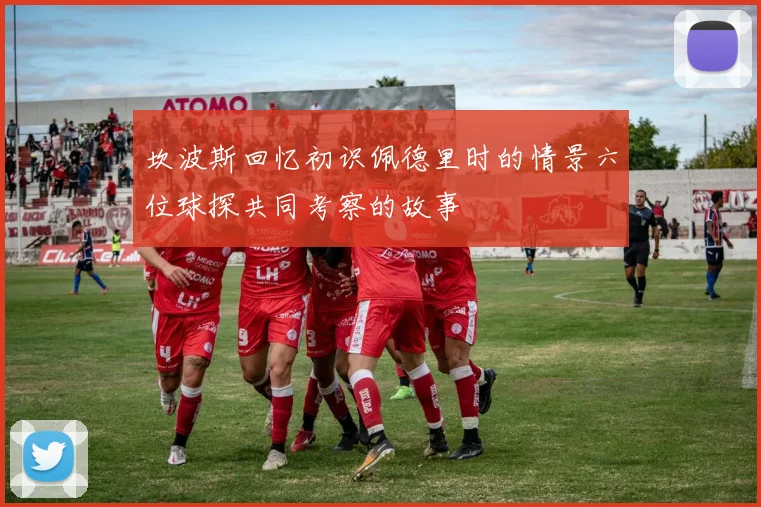 坎波斯回忆初识佩德里时的情景六位球探共同考察的故事