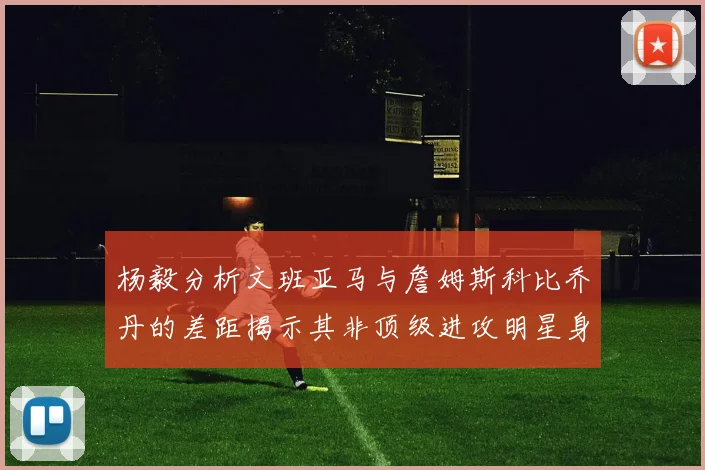 杨毅分析文班亚马与詹姆斯科比乔丹的差距揭示其非顶级进攻明星身份