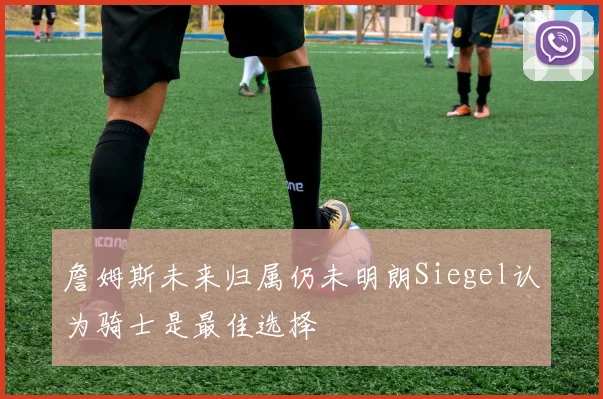 詹姆斯未来归属仍未明朗Siegel认为骑士是最佳选择