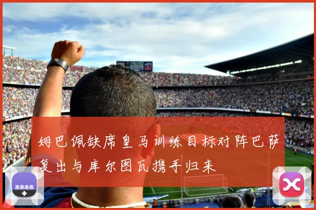 姆巴佩缺席皇马训练目标对阵巴萨复出与库尔图瓦携手归来