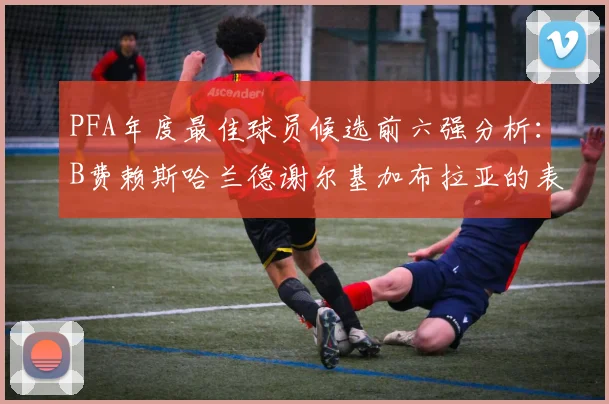 PFA年度最佳球员候选前六强分析：B费赖斯哈兰德谢尔基加布拉亚的表现对比