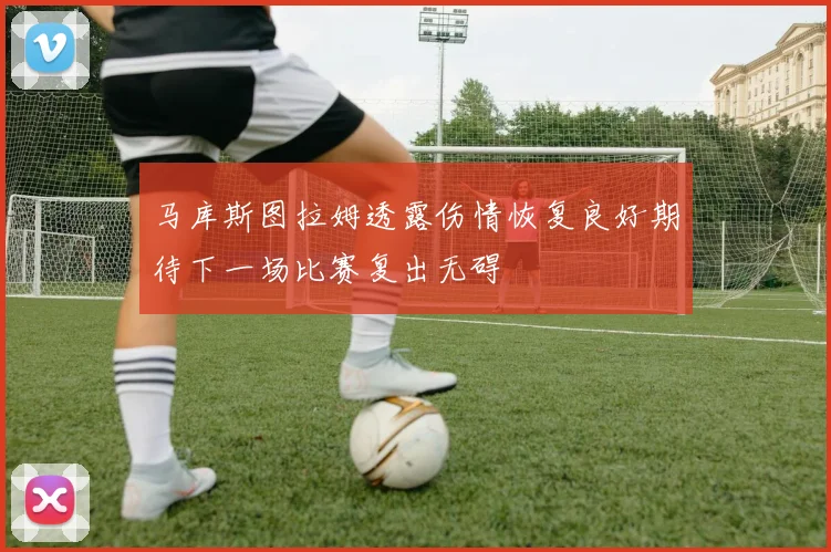 马库斯图拉姆透露伤情恢复良好期待下一场比赛复出无碍