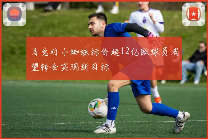 马竞对小蜘蛛标价超12亿欧球员渴望转会实现新目标