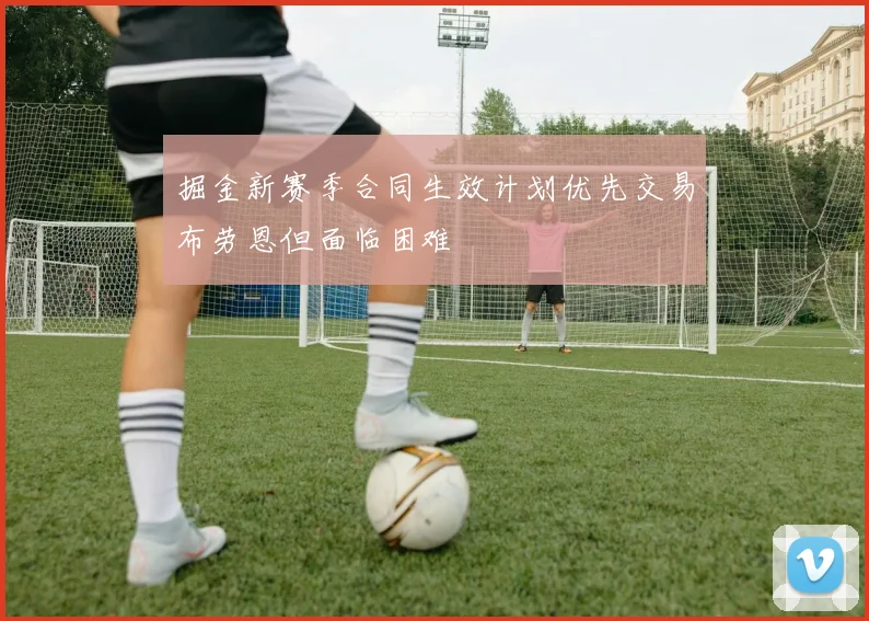 掘金新赛季合同生效计划优先交易布劳恩但面临困难