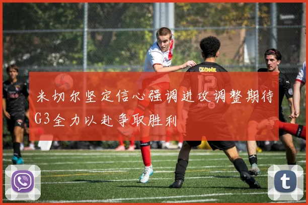 米切尔坚定信心强调进攻调整期待G3全力以赴争取胜利