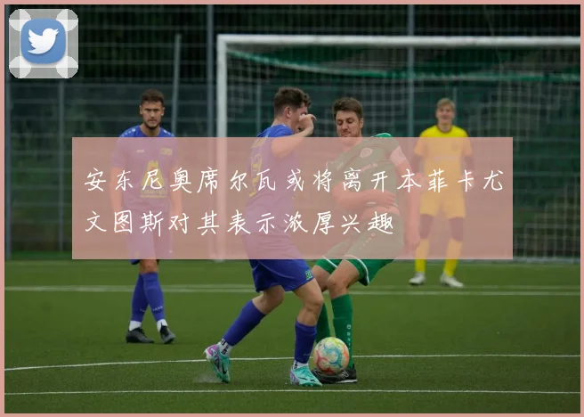 安东尼奥席尔瓦或将离开本菲卡尤文图斯对其表示浓厚兴趣