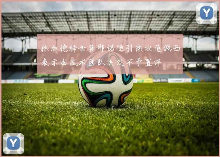 林加德转会费耶诺德引热议范佩西表示由技术团队决定不予置评