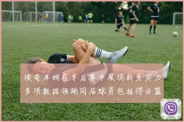 埃奇库姆在季后赛中展现新秀实力多项数据领跑同届球员包括得分篮板助攻抢断三分