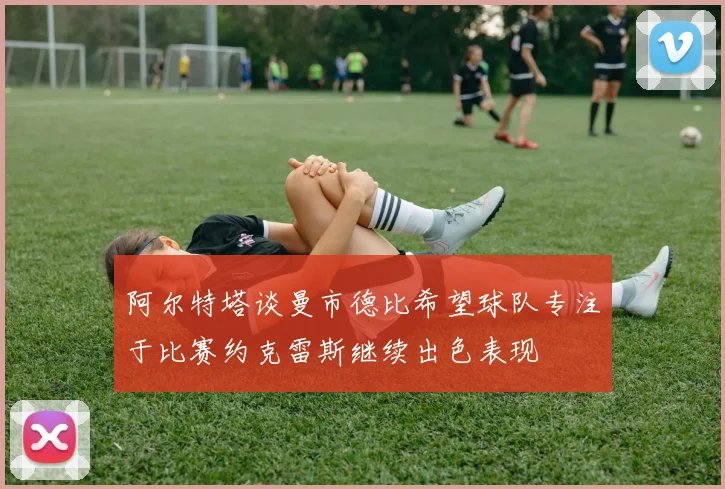 阿尔特塔谈曼市德比希望球队专注于比赛约克雷斯继续出色表现