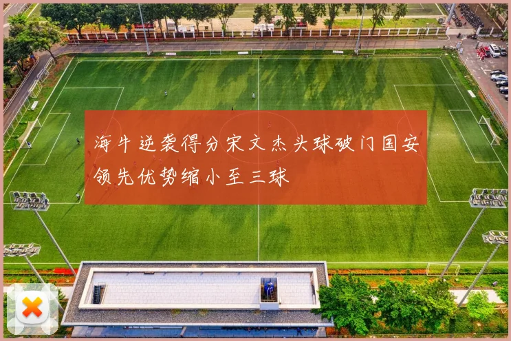 海牛逆袭得分宋文杰头球破门国安领先优势缩小至三球