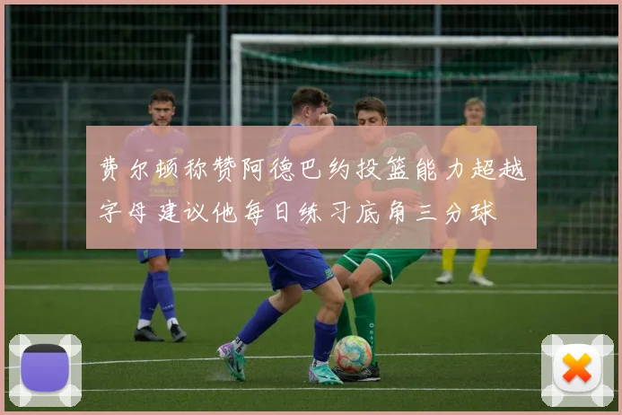 费尔顿称赞阿德巴约投篮能力超越字母建议他每日练习底角三分球