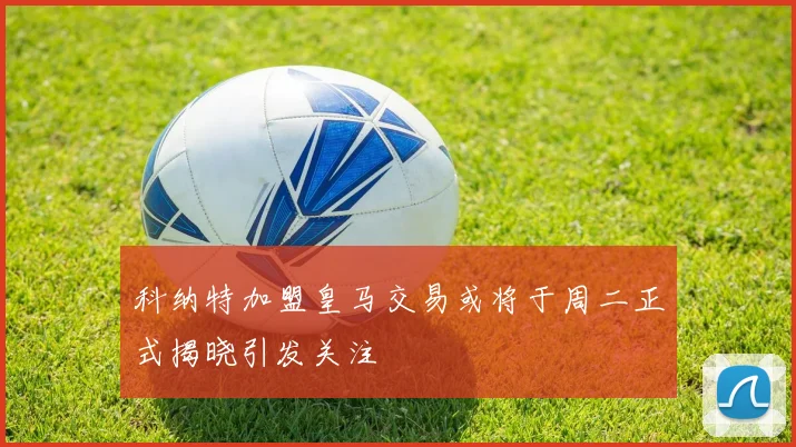 科纳特加盟皇马交易或将于周二正式揭晓引发关注