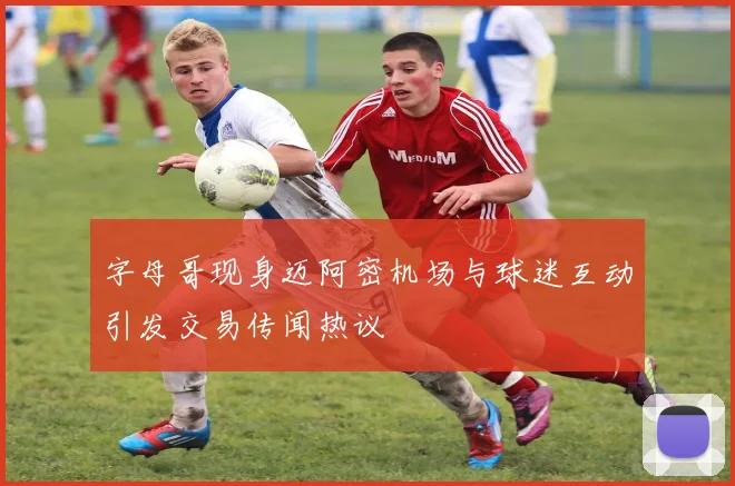 字母哥现身迈阿密机场与球迷互动引发交易传闻热议